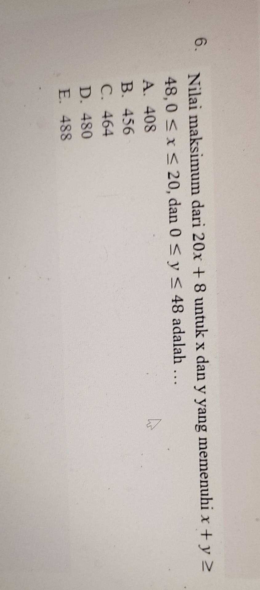 Nilai maksimum dari 20x+8 untuk x dan y yang memenuhi x+y≥
48, 0≤ x≤ 20 , dan 0≤ y≤ 48 adalah …
A. 408
B. 456
C. 464
D. 480
E. 488