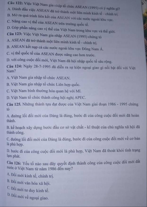 Việc Việt Nam gia nhập tổ chức ASEAN (1995) có ý nghĩa gì?
A. Đánh dấu việc ASEAN đã trở thành một liên minh kinh tế - chính trị.
B. Mở ra quả trình liên kết của ASEAN với các nước ngoài khu vực.
C. Nâng cao vị thế của ASEAN trên trường quốc tế.
D. Góp phần nâng cao vị thế của Việt Nam trong khu vực và thế giới.
Câu 123: Việc Việt Nam gia nhập ASEAN (1995) chứng tỏ
A. ASEAN đã trở thành một liên minh kinh tế - chính trị.
B. ASEAN kết nạp cả các nước ngoài khu vực Đông Nam Á.
C. vị thế quốc tế của ASEAN được nâng cao hơn trước.
D. với công cuộc đổi mới, Việt Nam đã hội nhập quốc tế sâu rộng.
Câu 124: Ngày 28-7-1995 đã diễn ra sự kiện ngoại giao gì nổi bật đối với Việt
Nam?
A. Việt Nam gia nhập tổ chức ASEAN.
B. Việt Nam gia nhập tổ chức Liên hợp quốc.
C. Việt Nam bình thường hóa quan hệ với Mĩ.
D. Việt Nam tổ chức thành công hội nghị APEC.
Câu 125. Những thành tựu đạt được của Việt Nam giai đoạn 1986 - 1995 chứng
tỏ
A. đường lối đổi mới của Đảng là đúng, bước đi của công cuộc đồi mới đã hoàn
thành.
B. kế hoạch xây dựng bước đầu cơ sở vật chất - kĩ thuật của chủ nghĩa xã hội đã
thành công.
C. đường lối đổi mới của Đảng là đúng, bước đi của công cuộc đổi mới về cơ bản
là phù hợp.
D. bước đi của công cuộc đồi mới là phù hợp, Việt Nam đã thoát khỏi tình trạng
lạm phát.
Câu 126: Yếu tố nào sau đây quyết định thành công của công cuộc đổi mới đất
nước ở Việt Nam từ năm 1986 đến nay?
A. Đồi mới kinh tế, chính trị.
B. Đổi mới văn hóa xã hội.
C. Đổi mới tư duy kinh tế.
D. Đồi mới về ngoại giao.