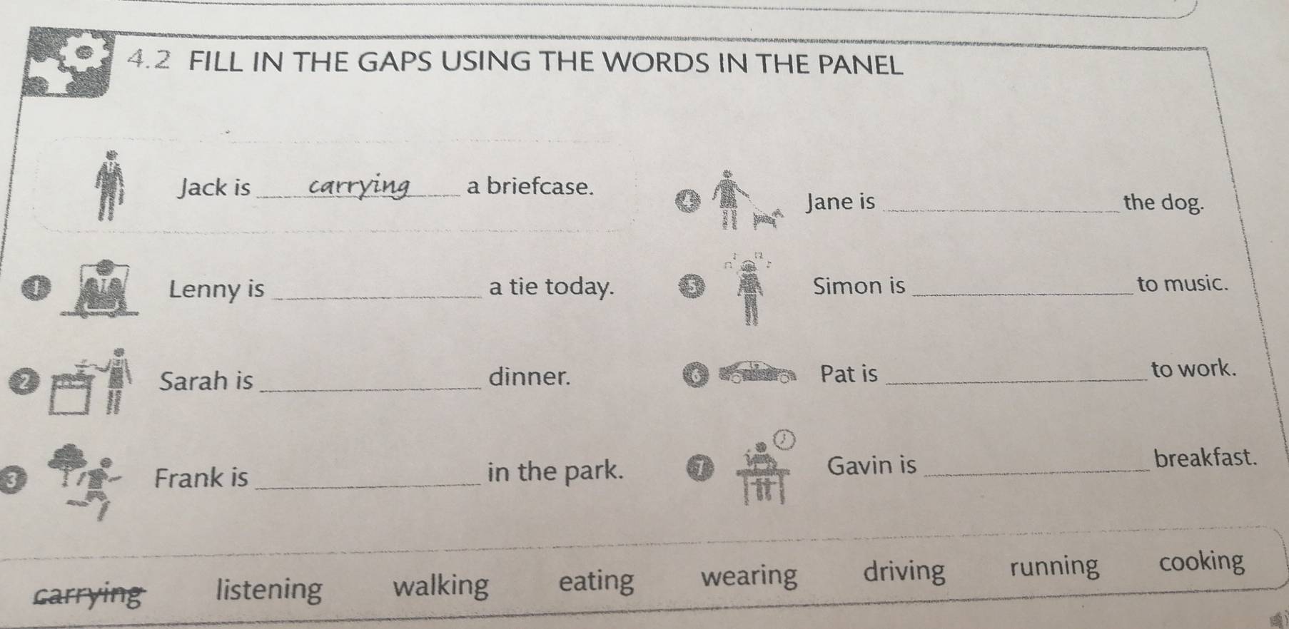 4.2 FILL IN THE GAPS USING THE WORDS IN THE PANEL
Jack is _a briefcase.
Jane is _the dog.
0 _a tie today. Simon is _to music.
Lenny is
2 Sarah is _dinner. Pat is _to work.
Frank is_ in the park. 1
Gavin is _breakfast.
_
carrying listening walking eating wearing driving running cooking