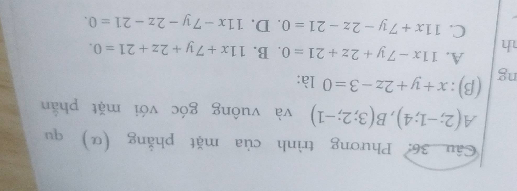 Phương trình của mặt phẳng (α) qu
A(2;-1;4), B(3;2;-1) và vuông góc với mặt phẫn
ng
(β): x+y+2z-3=0 là:
A. 11x-7y+2z+21=0. B. 11x+7y+2z+21=0. 
h
C. 11x+7y-2z-21=0. D. 11x-7y-2z-21=0.