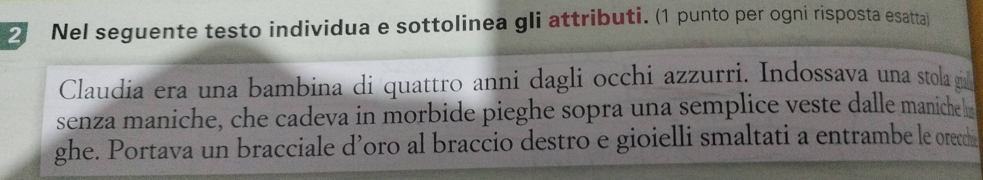 Nel seguente testo individua e sottolinea gli attributi. (1 punto per ogni risposta esatta) 
Claudia era una bambina di quattro anni dagli occhi azzurri. Indossava una stola ga 
senza maniche, che cadeva in morbide pieghe sopra una semplice veste dalle maniche 
ghe. Portava un bracciale d’oro al braccio destro e gioielli smaltati a entrambe le orecha