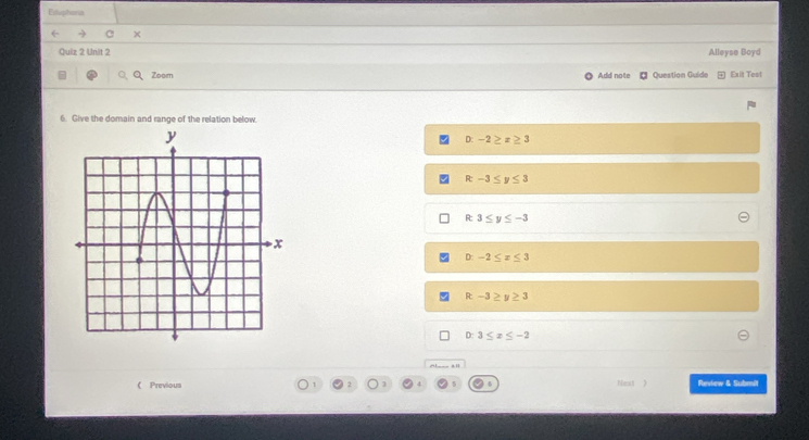 Esuphona
X
Quiz 2 Unit 2 Alleyse Boyd
Zoom Add note Question Guido Exit Test
6. Give the domain and range of the relation below.
D: -2≥ x≥ 3
R-3≤ y≤ 3
3≤ y≤ -3
D: -2≤ x≤ 3
R-3≥ y≥ 3
D:3≤ x≤ -2. 
《 Previous Fent 》 Review & Submit