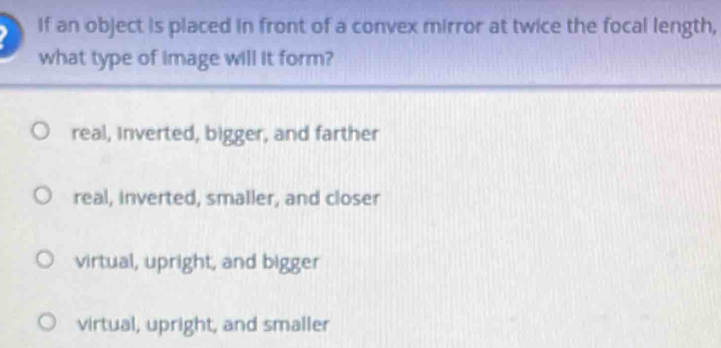 If an object is placed in front of a convex mirror at twice the focal length,
what type of image will it form?
real, inverted, bigger, and farther
real, inverted, smaller, and closer
virtual, upright, and bigger
virtual, upright, and smaller