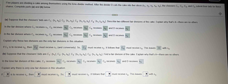 Five players are dividing a cake among themselves using the lone-divider method. After the divider D cuts the cake into five slices (s_1,s_2,s_3,s_4,s_5)
shares. Complete parts (a) and (b) below. , the choosers c_1,c_2,c_3, and C_4 submil their bids for these
(a) Suppose that the choosers' bids are C_1:(s_1,s_5);C_2:(s_1,s_5);C_3:(s_1,s_2,s_5);C_4: s_1,s_4,s_5 Describe two different fair divisions of the cake. Explain why that's il—there are no others
In the fair division where C_1 receives s_1,C_2 receives S_5 C_3 receives s_2. C_4 receives s_4 and D receives s_3
In the fair division where C_1 receives s_5,C_2 receives s_1, C_3 receives s_2. C_4 receives s_4 and D receives s_3
Explain why these two divisions are the only fair divisions in this situation
1 C_1 is to receive s_5 , then C_2 must receive s_1 (and conversely). So, C_3 must receive s_2. It follows that C_4 must receive s_4 This leaves D with s_3
(b) Suppose that the choosers' bids are C_1: s_1 ;C_2:(s_1,s_5);C_3:(s_1,s_2,s_5);C_4: s_1,s_4,s_5. Find a fair division of the cake. Explain why that's it—there are no others.
In the lone fair division of this cake, C_1 receives s_1, C_2 receives 5 C_3 receives s_2, C_4 receives s_4, and D receives s_3
Explain why there is only one fair division in this situation.
If is to receive s_1 , then must receive s_5. So, must receive s_2 It follows that ? must receive s_4 This leaves v with s_3