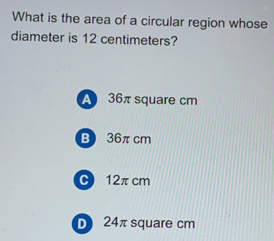 What is the area of a circular region whose
diameter is 12 centimeters?
A 36π square cm
B 36πcm
C 12π cm
D 24π square cm