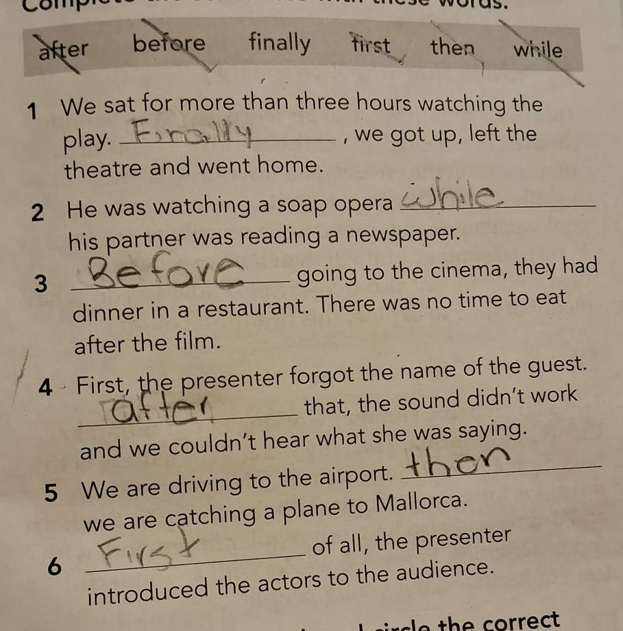 comp
ras.
after before finally first then while
1 We sat for more than three hours watching the
play. _, we got up, left the
theatre and went home.
2 He was watching a soap opera_
his partner was reading a newspaper.
_3
going to the cinema, they had
dinner in a restaurant. There was no time to eat
after the film.
4 - First, the presenter forgot the name of the guest.
_
that, the sound didn’t work
_
and we couldn’t hear what she was saying.
5 We are driving to the airport.
we are catching a plane to Mallorca.
of all, the presenter
6
_
introduced the actors to the audience.
sle the correct .