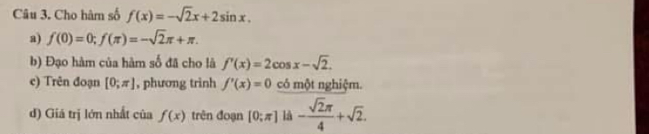 Cho hàm số f(x)=-sqrt(2)x+2sin x. 
a) f(0)=0; f(π )=-sqrt(2)π +π. 
b) Đạo hàm của hàm số đã cho là f'(x)=2cos x-sqrt(2). 
c) Trên đoạn [0;π ] , phương trình f'(x)=0 có một nghiệm. 
d) Giá trị lớn nhất của f(x) trên đoạn [0:π ] là - sqrt(2)π /4 +sqrt(2).