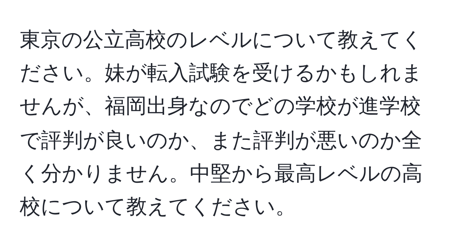 東京の公立高校のレベルについて教えてください。妹が転入試験を受けるかもしれませんが、福岡出身なのでどの学校が進学校で評判が良いのか、また評判が悪いのか全く分かりません。中堅から最高レベルの高校について教えてください。