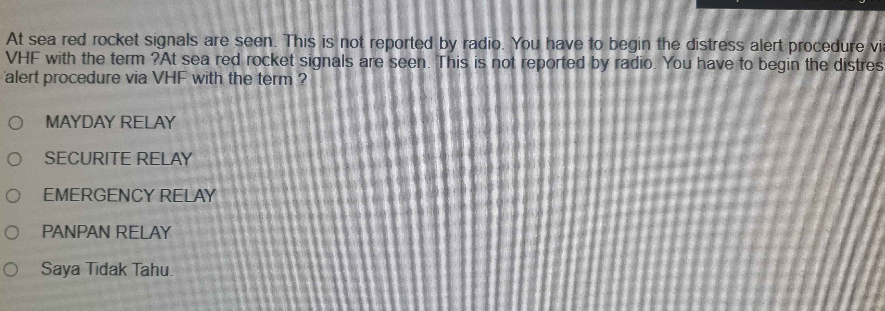 At sea red rocket signals are seen. This is not reported by radio. You have to begin the distress alert procedure vi
VHF with the term ?At sea red rocket signals are seen. This is not reported by radio. You have to begin the distres
alert procedure via VHF with the term ?
MAYDAY RELAY
SECURITE RELAY
EMERGENCY RELAY
PANPAN RELAY
Saya Tidak Tahu.