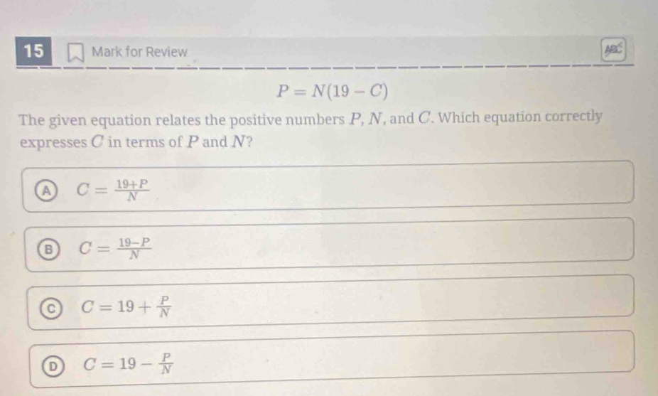 for Review
P=N(19-C)
The given equation relates the positive numbers P, N, and C. Which equation correctly
expresses C in terms of P and N?
a C= (19+P)/N 
C= (19-P)/N 
a C=19+ P/N 
D C=19- P/N 