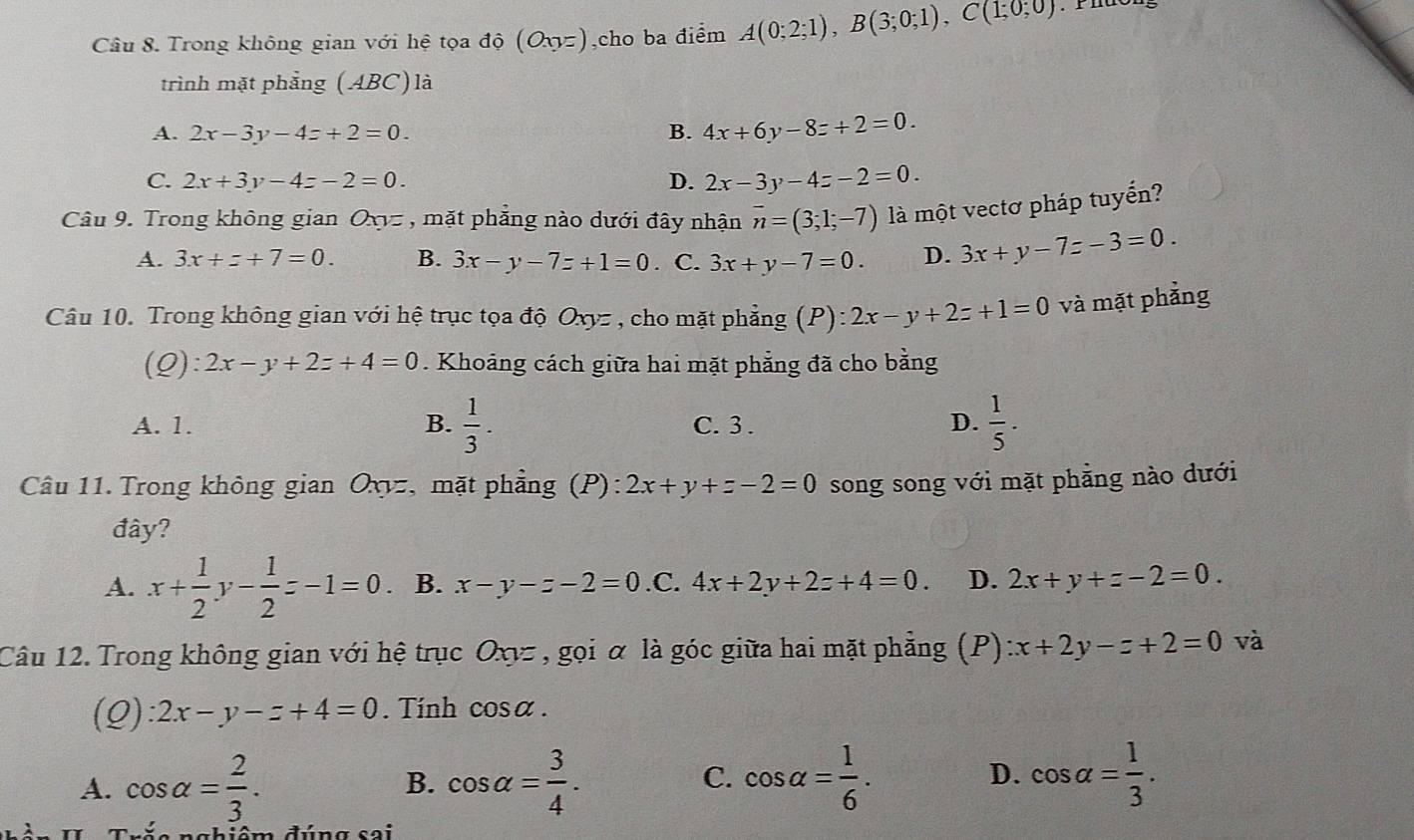 Trong không gian với hệ tọa độ (Oxyz),cho ba điểm A(0;2;1),B(3;0;1),C(1;0;0)
trình mặt phẳng (ABC) là
A. 2x-3y-4z+2=0. B. 4x+6y-8z+2=0.
C. 2x+3y-4z-2=0. D. 2x-3y-4z-2=0.
Câu 9. Trong không gian Oxyz, mặt phẳng nào dưới đây nhận overline n=(3;1;-7) là một vectơ pháp tuyến?
A. 3x+z+7=0. B. 3x-y-7z+1=0. C. 3x+y-7=0. D. 3x+y-7z-3=0.
Câu 10. Trong không gian với hệ trục tọa độ ,. Oxy= *  , cho mặt phẳng (P): 2x-y+2z+1=0 và mặt phẳng
(Q): 2x-y+2z+4=0. Khoảng cách giữa hai mặt phẳng đã cho bằng
A. 1. B.  1/3 . C. 3 . D.  1/5 .
Câu 11. Trong không gian Oxyz, mặt phẳng (P): 2x+y+z-2=0 song song với mặt phẳng nào dưới
đây?
A. x+ 1/2 y- 1/2 z-1=0 B. x-y-z-2=0 .C. 4x+2y+2z+4=0. D. 2x+y+z-2=0.
Câu 12. Trong không gian với hệ trục Oxνz , gọi α là góc giữa hai mặt phẳng (P) x+2y-z+2=0 và
(Q) 2x-y-z+4=0.  Tính cos x.
A. cos alpha = 2/3 . cos alpha = 3/4 . cos alpha = 1/6 . D. cos alpha = 1/3 .
B.
C.
na b iêm đúng s o i