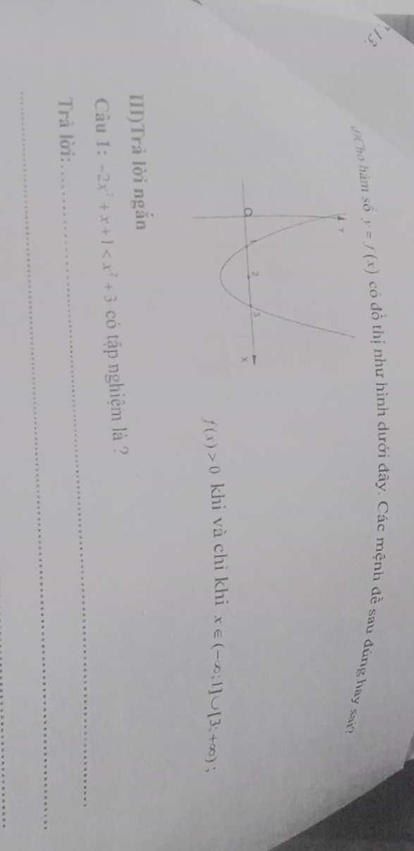 J]Cho hàm số y=f(x) có đồ thị như hình dưới đây. Các mệnh đề sau đúng hay sai?
f(x)>0 khi và chỉ khi x∈ (-∈fty ;1]∪ [3;+∈fty ) ` 
III)Trả lời ngắn 
Câu 1: -2x^2+x+1 có tập nghiệm là ? 
Trả lời: 
_ 
_ 
_