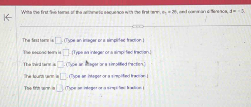 Write the first five terms of the arithmetic sequence with the first term, a_1=25 , and common difference, d=-3.
The first term is □. (Type an integer or a simplified fraction.)
The second term is □. (Type an integer or a simplified fraction.)
The third term is □. (Type an ineger or a simplified fraction.)
The fourth term is □. (Type an integer or a simplified fraction.)
The fifth term is □. (Type an integer or a simplified fraction.)