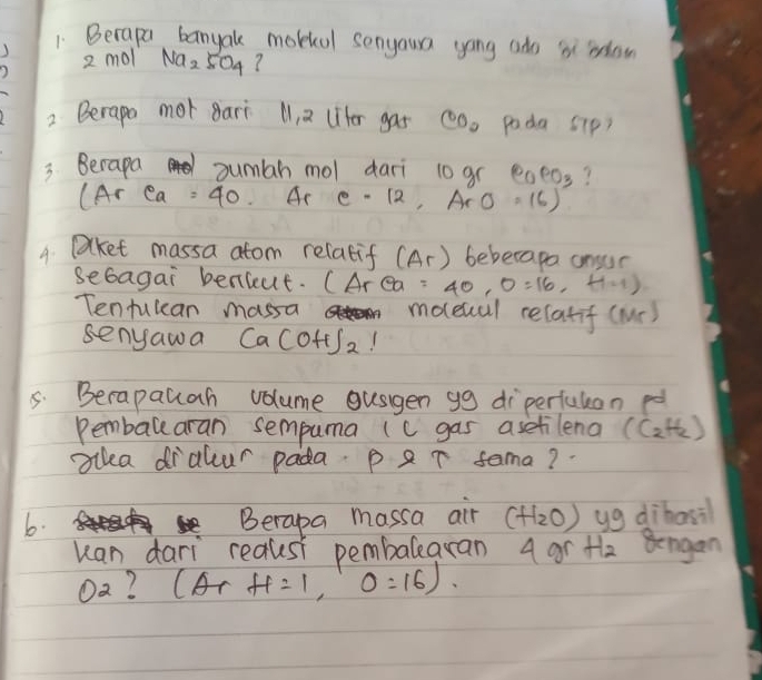 Becapa banyak mobial senyoura yong ado b row 
2 mol Na_2SO_4 ? 
2 Berapo mot Bari M1, 2 (iter gas CO_2 poda S1p) 
3 Berapa sumbh mol dari 10 gr e_PO_3 ? 
A r ea =40 Ar C=12,ArO=16)
4. Dalket massa atom relatif (Ar) beberapa ansur 
sebagai benieut. (Area =40,0=16,H=1)
Tentulcan massa moeual relatif (Mr) 
senyawa Ca(OH)_2
5. Berapauah volume gusigen gg diperfulon p 
Pemballaran sempuma (c gas asetilena (C_2H_2)
illea dralcur pada. p ar sama? 
b. 
Berapa massa air (H_2O) yg dibasil 
uan dari reausi pembalearan 4 gr the Bongan 
Oa? (ArH=1,O=1,0 :