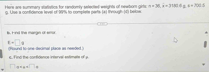 Here are summary statistics for randomly selected weights of newborn girls: n=36, overline x=3180.6g, s=700.5
g. Use a confidence level of 99% to complete parts (a) through (d) below. 
b. Find the margin of error.
E=□ g
(Round to one decimal place as needed.) 
c. Find the confidence interval estimate of μ.
a