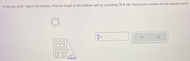 If the sun is 62° above the horizon, find the length of the shadow cast by a building 70 ft tall. Round your answer to the nearest tenth.
×