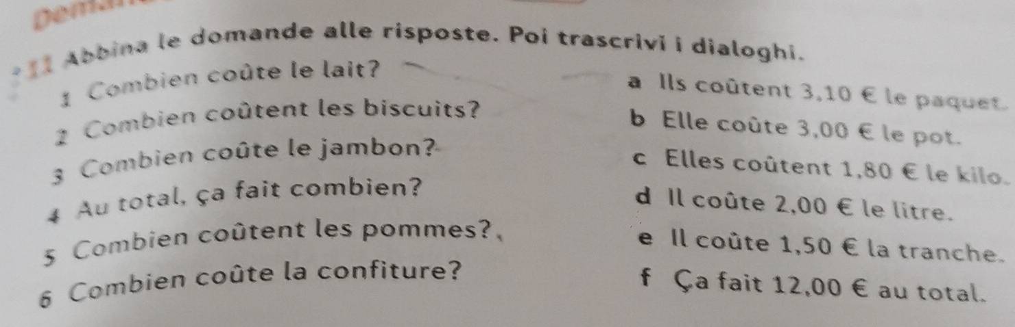 Demar
* 1I Abbina le domande alle risposte. Poi trascrivi i dialoghi.
1 Combien coûte le lait?
a Ils coûtent 3,10 € le paquet.
2 Combien coûtent les biscuits?
b Elle coûte 3,00 ∈ le pot.
3 Combien coûte le jambon?
c Elles coûtent 1,80 € le kilo.
4 Au total, ça fait combien?
d Il coûte 2,00 € le litre.
5 Combien coûtent les pommes?,
e Il coûte 1,50 € la tranche.
6 Combien coûte la confiture?
f Ça fait 12,00 € au total.