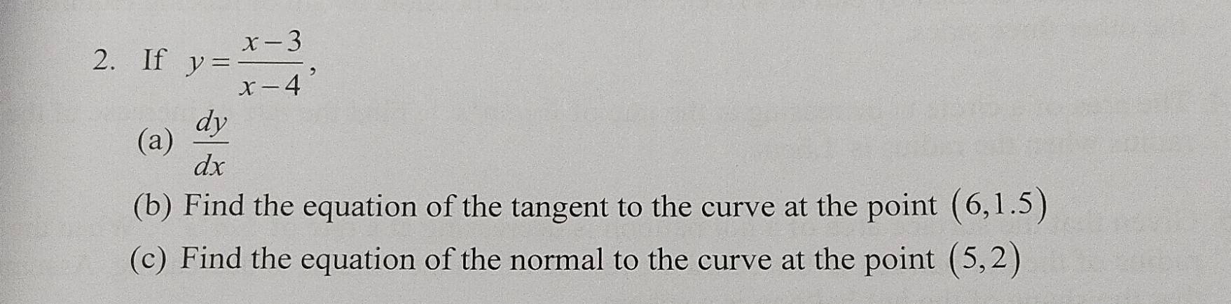 If y= (x-3)/x-4 , 
(a)  dy/dx 
(b) Find the equation of the tangent to the curve at the point (6,1.5)
(c) Find the equation of the normal to the curve at the point (5,2)