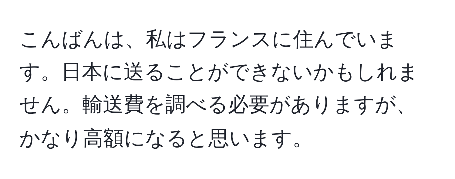 こんばんは、私はフランスに住んでいます。日本に送ることができないかもしれません。輸送費を調べる必要がありますが、かなり高額になると思います。