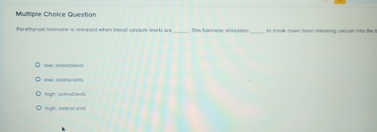 Question
Parathyroid hormone is released when blood calcium levels are _ This hormore stimulate _to break down bone releasing calcium into the b
low: osteoblasts
low: osteociasts
high: osteoblasts
high: osteoclasts