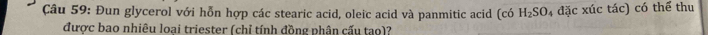 Đun glycerol với hỗn hợp các stearic acid, oleic acid và panmitic acid (có H_2SO 4 đặc xúc tác) có thể thu 
được bao nhiêu loai triester (chỉ tính đồng phân cấu tao)?
