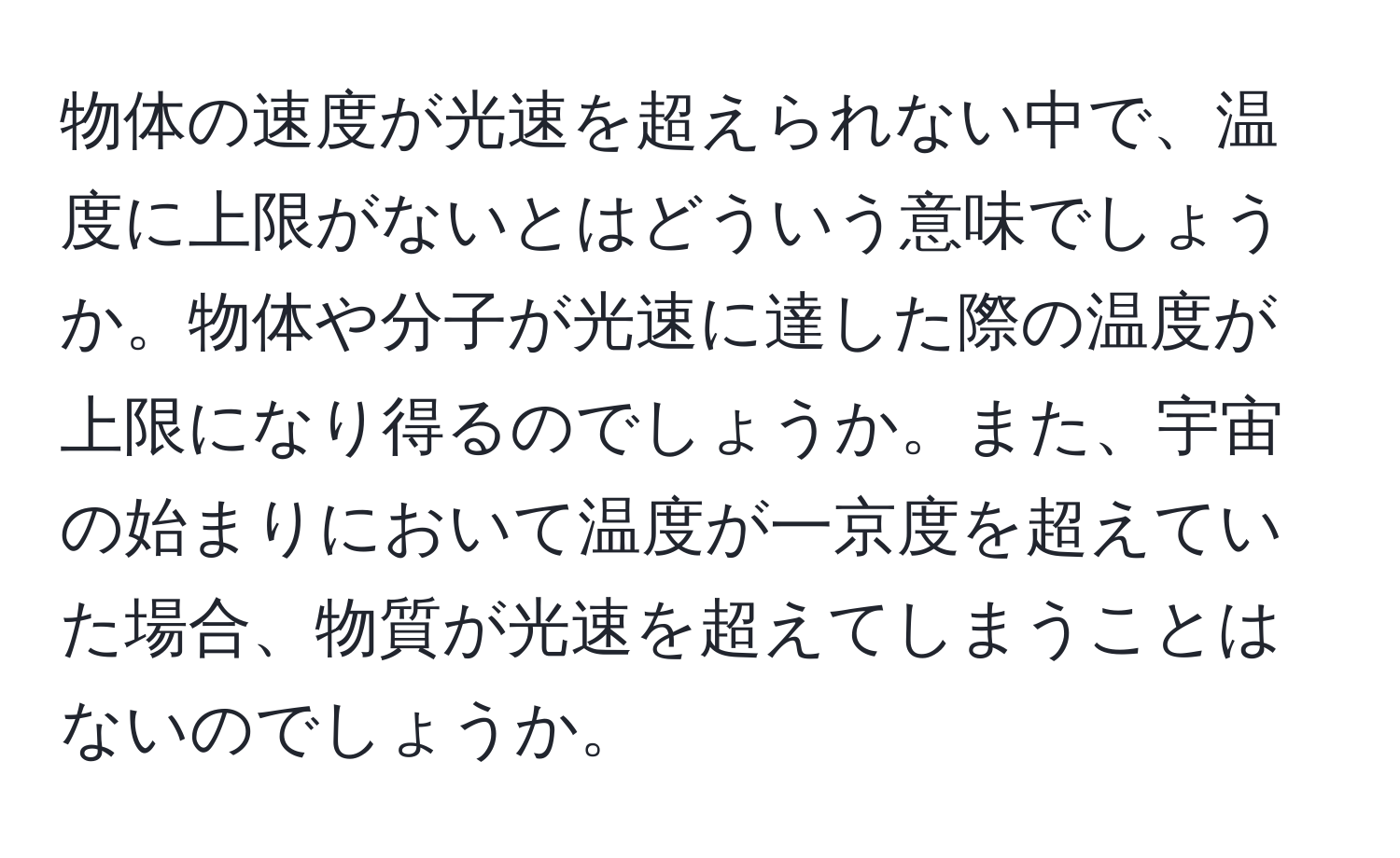 物体の速度が光速を超えられない中で、温度に上限がないとはどういう意味でしょうか。物体や分子が光速に達した際の温度が上限になり得るのでしょうか。また、宇宙の始まりにおいて温度が一京度を超えていた場合、物質が光速を超えてしまうことはないのでしょうか。