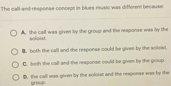 The call-and-response concept in blues music was different because:
A. the call was given by the group and the response was by the
soloist.
B. both the call and the response could be given by the soloist.
C. both the call and the response could be given by the group.
D. the call was given by the soloist and the response was by the
group.