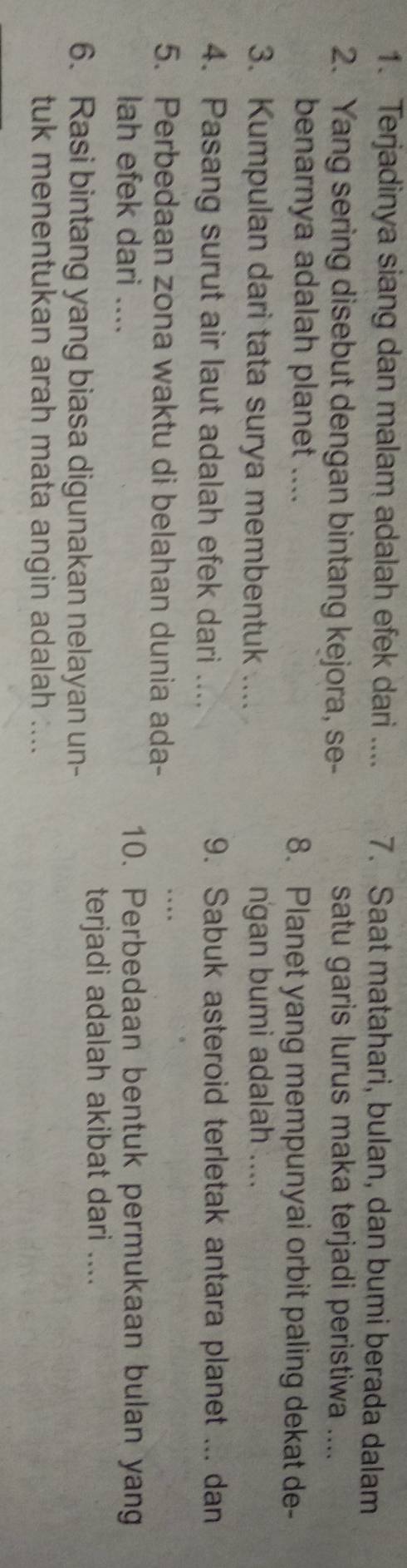 Terjadinya siang dan malam adalah efek dari .... 7. Saat matahari, bulan, dan bumi berada dalam 
2. Yang sering disebut dengan bintang kejora, se- satu garis lurus maka terjadi peristiwa .... 
benarnya adalah planet .... 8. Planet yang mempunyai orbit paling dekat de- 
3. Kumpulan dari tata surya membentuk .... ngan bumi adalah .... 
4. Pasang surut air laut adalah efek dari .... 9. Sabuk asteroid terletak antara planet ... dan 
5. Perbedaan zona waktu di belahan dunia ada- 
_ 
. . 
lah efek dari .... 10. Perbedaan bentuk permukaan bulan yang 
6. Rasi bintang yang biasa digunakan nelayan un- 
terjadi adalah akibat dari .... 
tuk menentukan arah mata angin adalah ....