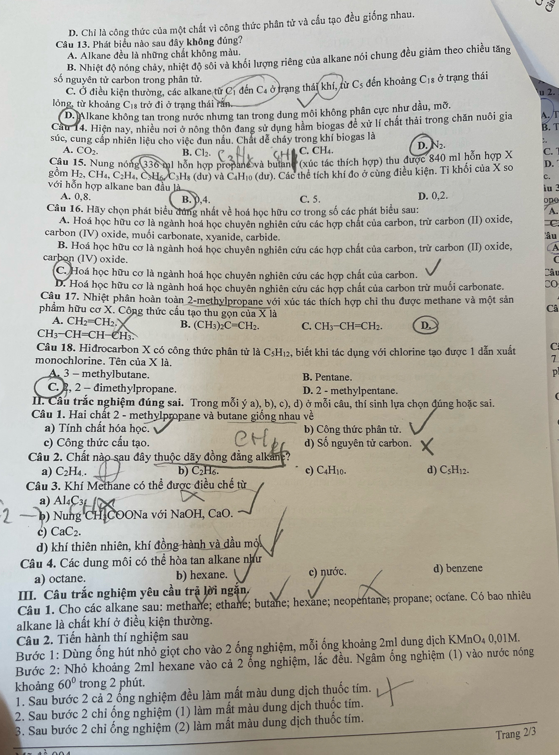 D. Chỉ là công thức của một chất vì công thức phân tử và cấu tạo đều giống nhau. I
Câu 13. Phát biểu nào sau đây không đúng?
A. Alkane đều là những chất không màu.
B. Nhiệt độ nóng chảy, nhiệt độ sôi và khối lượng riêng của alkane nói chung đều giảm theo chiều tăng
số nguyên tử carbon trong phân tử. C_18 ở trạng thái
C. Ở điều kiện thường, các alkane từ C1 đến C4 ở trang thái khí, từ C_5 đến khoảng
u 2.
lỏng, từ khoảng C_18 trở đi ở trạng thái rằn
D. Alkane không tan trong nước nhưng tan trong dung môi không phân cực như dầu, mỡ.
Cầu 14. Hiện nay, nhiều nơi ở nông thôn đang sử dụng hầm biogas đề xử lí chất thải trong chăn nuôi gia A. T B. T
súc, cung cấp nhiên liệu cho việc đun nấu. Chất dễ cháy trong khí biogas là
A. CO_2. C. CH₄.
D. V_2
B. Cl₂.
Câu 15. Nung nóng 336 ml hỗn hợp propane và butano (xúc tác thích hợp) thu được 840 ml hỗn hợp X C.
gồm H₂, CH_4,C_2H_4, , C₃H₆ C₃H₈ (dư) và C₄H₁₀ (dư). Các thể tích khí đo ở cùng điều kiện. Tỉ khối của X so D.
c.
với hỗn hợp alkane ban đầu là u 3
A. 0,8. B. 0,4. C. 5. D. 0,2. ono
Câu 16. Hãy chọn phát biểu đúng nhất về hoá học hữu cơ trong số các phát biểu sau:
A.
A. Hoá học hữu cơ là ngành hoá học chuyên nghiên cứu các hợp chất của carbon, trừ carbon (II) oxide, C.
carbon (IV) oxide, muối carbonate, xyanide, carbide.
âu
B. Hoá học hữu cơ là ngành hoá học chuyên nghiên cứu các hợp chất của carbon, trừ carbon (II) oxide, A
carbon (IV) oxide. C
C. Hoá học hữu cơ là ngành hoá học chuyên nghiên cứu các hợp chất của carbon. Câu
D. Hoá học hữu cơ là ngành hoá học chuyên nghiên cứu các hợp chất của carbon trừ muối carbonate. CO:
Câu 17. Nhiệt phân hoàn toàn 2-methylpropane với xúc tác thích hợp chỉ thu được methane và một sản
phẩm hữu cơ X. Công thức cấu tạo thu gọn của X là
Câ
A. CH_2=CH_2 B. (CH_3)_2C=CH_2. C. CH_3-CH=CH_2. D.
CH_3-CH=CH-CH_3
Câu 18. Hiđrocarbon X có công thức phân tử là C_5H_12 2, biết khi tác dụng với chlorine tạo được 1 dẫn xuất C
monochlorine. Tên của X là.
1
A. 3 - methylbutane. B. Pentane.
p
C. 2, 2 - đimethylpropane. D. 2 - methylpentane.
II. Câu trắc nghiệm đúng sai. Trong mỗi ý a), b), c), d) ở mỗi câu, thí sinh lựa chọn đúng hoặc sai.
Câu 1. Hai chất 2 - methylpropane và butane giống nhau về
a) Tính chất hóa học. b) Công thức phân tử.
c) Công thức cấu tạo. d) Số nguyên tử carbon.
Câu 2. Chất nào sau đây thuộc dãy đồng đẳng alkane?
a) C_2H_4. b) C₂H₆. c) C4H10. d) C_5H_12.
Câu 3. Khí Methane có thể được điều chế từ
a) Al4C3 
b) Nung CH₃COONa với NaOH, CaO.
c) CaC₂.
d) khí thiên nhiên, khí đồng hành và dầu một
Câu 4. Các dung môi có thể hòa tan alkane như
a) octane. b) hexane. c) nước. d) benzene
I. Câu trắc nghiệm yêu cầu trả lời ngắn
Câu 1. Cho các alkane sau: methane; ethane; butane; hexane; neopentane; propane; octane. Có bao nhiêu
alkane là chất khí ở điều kiện thường.
Câu 2. Tiến hành thí nghiệm sau
Bước 1: Dùng ống hút nhỏ giọt cho vào 2 ống nghiệm, mỗi ống khoảng 2ml dung dịch KMnO4 0,01M.
Bước 2: Nhỏ khoảng 2ml hexane vào cả 2 ống nghiệm, lắc đều. Ngâm ống nghiệm (1) vào nước nóng
khoảng 60° trong 2 phút.
1. Sau bước 2 cả 2 ống nghiệm đều làm mất màu dung dịch thuốc tím.
2. Sau bước 2 chỉ ống nghiệm (1) làm mất màu dung dịch thuốc tím.
3. Sau bước 2 chỉ ống nghiệm (2) làm mất màu dung dịch thuốc tím.
Trang 2/3