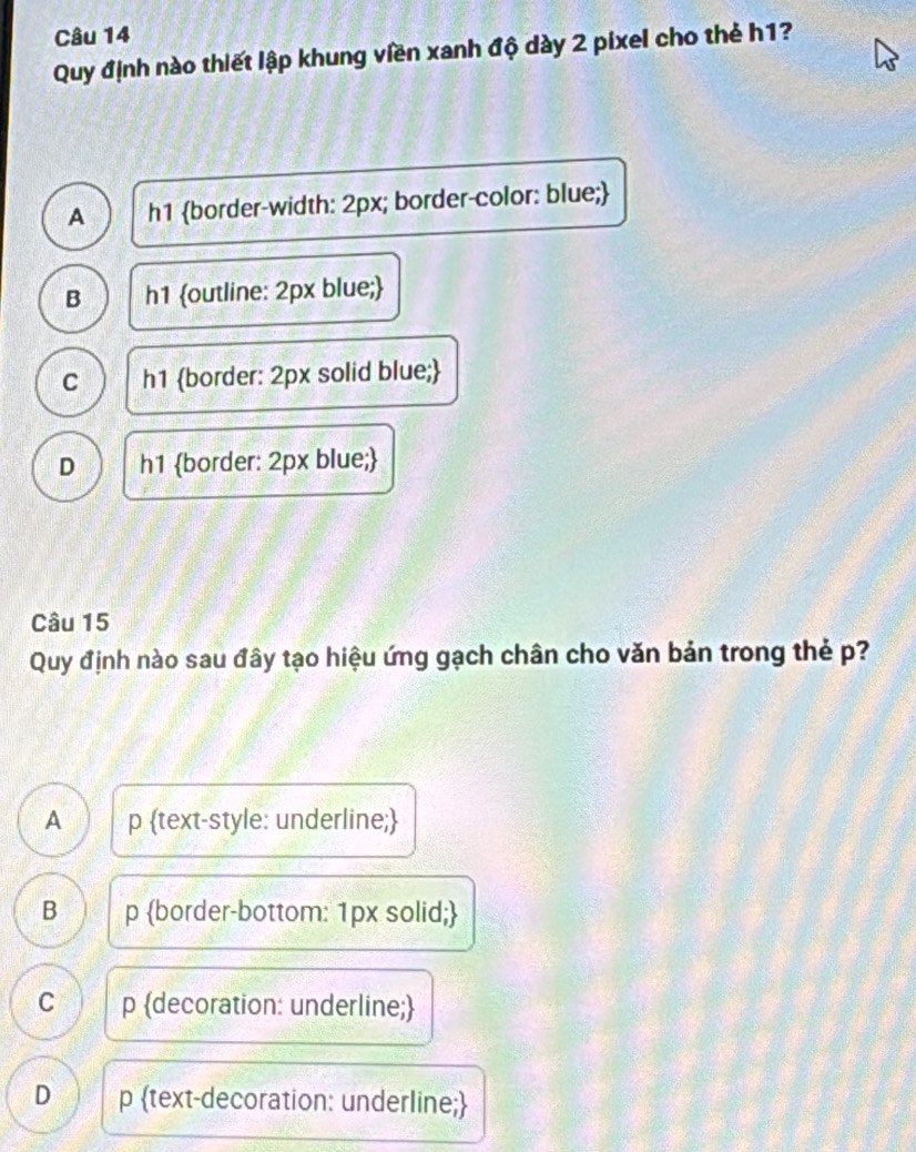 Quy định nào thiết lập khung viền xanh độ dày 2 pixel cho thẻ h1?
A h1 border-width: 2px; border-color: blue;
B h1 outline: 2px blue;
C h1 border: 2px solid blue;
D h1 border: 2px blue;
Câu 15
Quy định nào sau đây tạo hiệu ứng gạch chân cho văn bản trong thẻ p?
A p text-style: underline;
B p border-bottom: 1px solid;
C p decoration: underline;
D p text-decoration: underline;