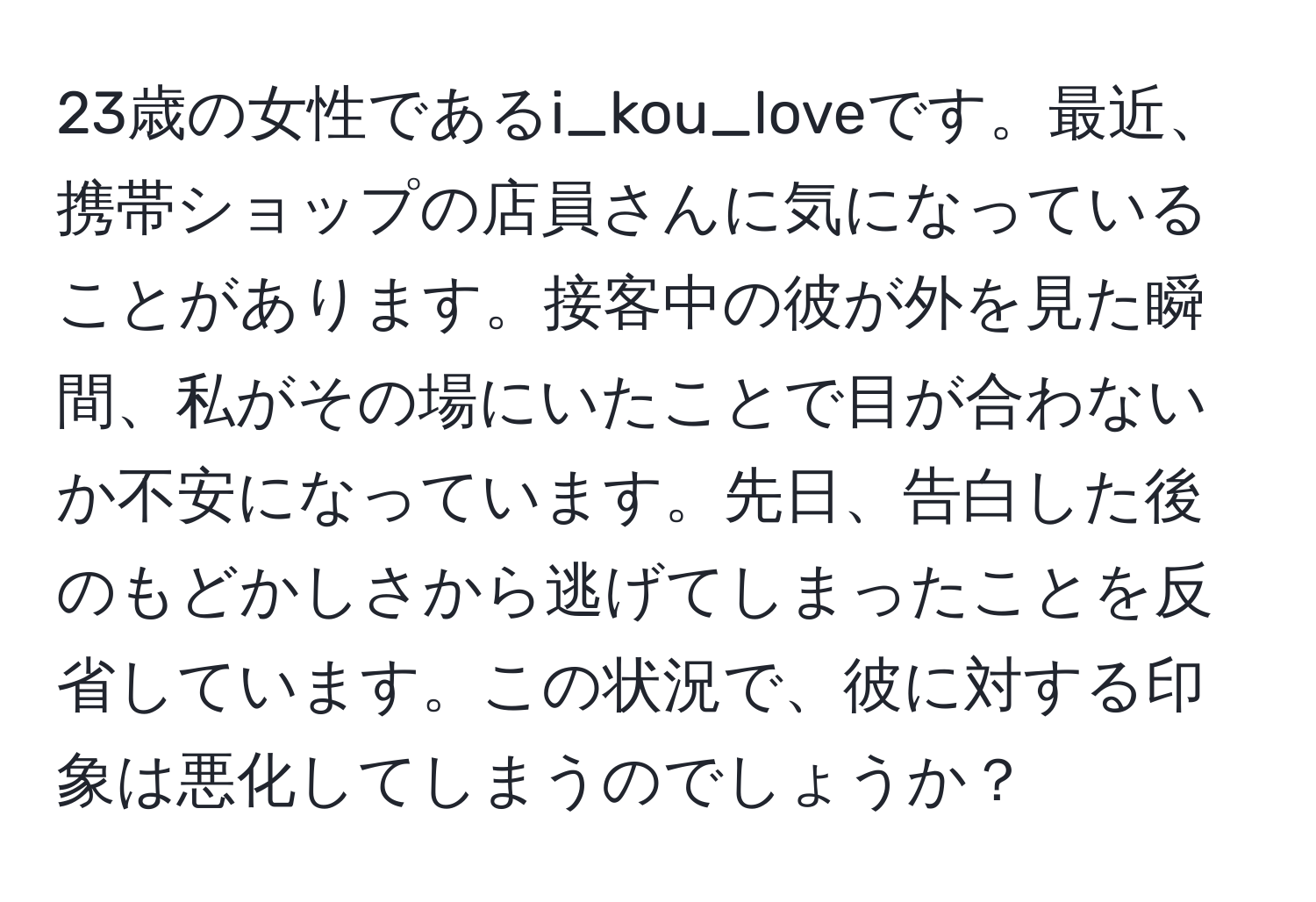 23歳の女性であるi_kou_loveです。最近、携帯ショップの店員さんに気になっていることがあります。接客中の彼が外を見た瞬間、私がその場にいたことで目が合わないか不安になっています。先日、告白した後のもどかしさから逃げてしまったことを反省しています。この状況で、彼に対する印象は悪化してしまうのでしょうか？