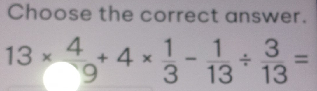 Choose the correct answer.
13*  4/9 +4*  1/3 - 1/13 /  3/13 =