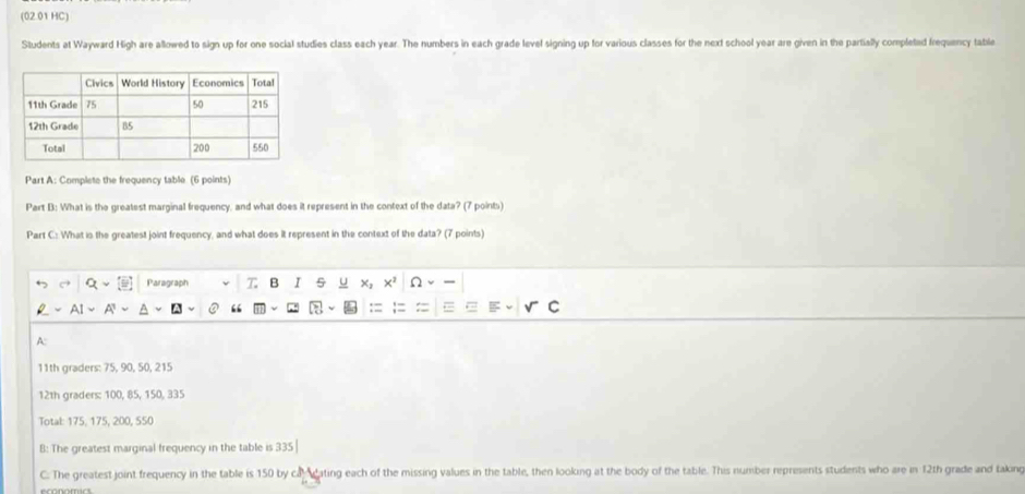 (02.01 HC) 
Students at Wayward High are allowed to sign up for one social studies class each year. The numbers in each grade level signing up for various classes for the next school year are given in the partially completed frequency table 
Part A: Complete the frequency table (6 points) 
Part B: What is the greatest marginal frequency, and what does it represent in the context of the data? (7 points) 
Part C.: What is the greatest joint frequency, and what does it represent in the context of the data? (7 points) 
Paragraph B I 5 u 
“ 
A:
11th graders: 75, 90, 50, 215
12th graders: 100, 85, 150, 335
Total: 175, 175, 200, 550
B: The greatest marginal frequency in the table is 335 | 
C. The greatest joint frequency in the table is 150 by cal eating each of the missing values in the table, then looking at the body of the table. This number represents students who are in 12th grade and taking