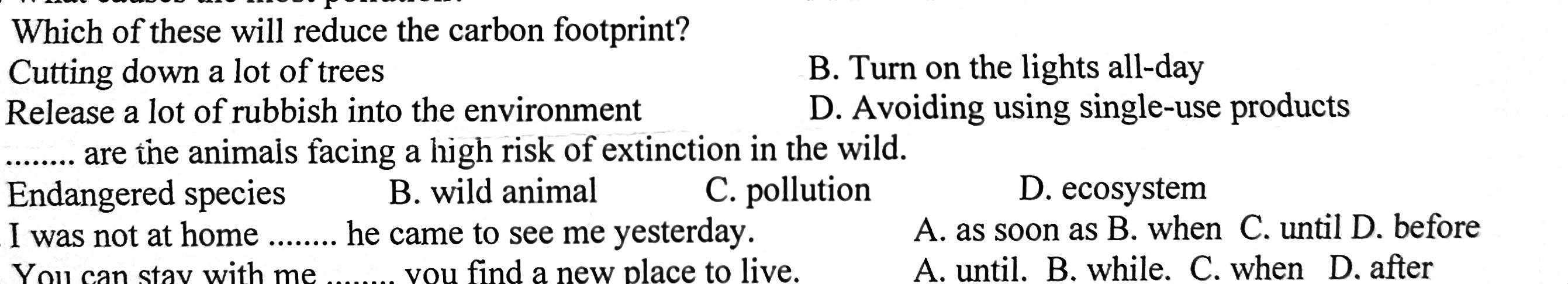 Which of these will reduce the carbon footprint?
Cutting down a lot of trees B. Turn on the lights all-day
Release a lot of rubbish into the environment D. Avoiding using single-use products
_... are the animals facing a high risk of extinction in the wild.
Endangered species B. wild animal C. pollution D. ecosystem
I was not at home_ he came to see me yesterday. A. as soon as B. when C. until D. before
You can stay with me _you find a new place to live. A. until. B. while. C. when D. after