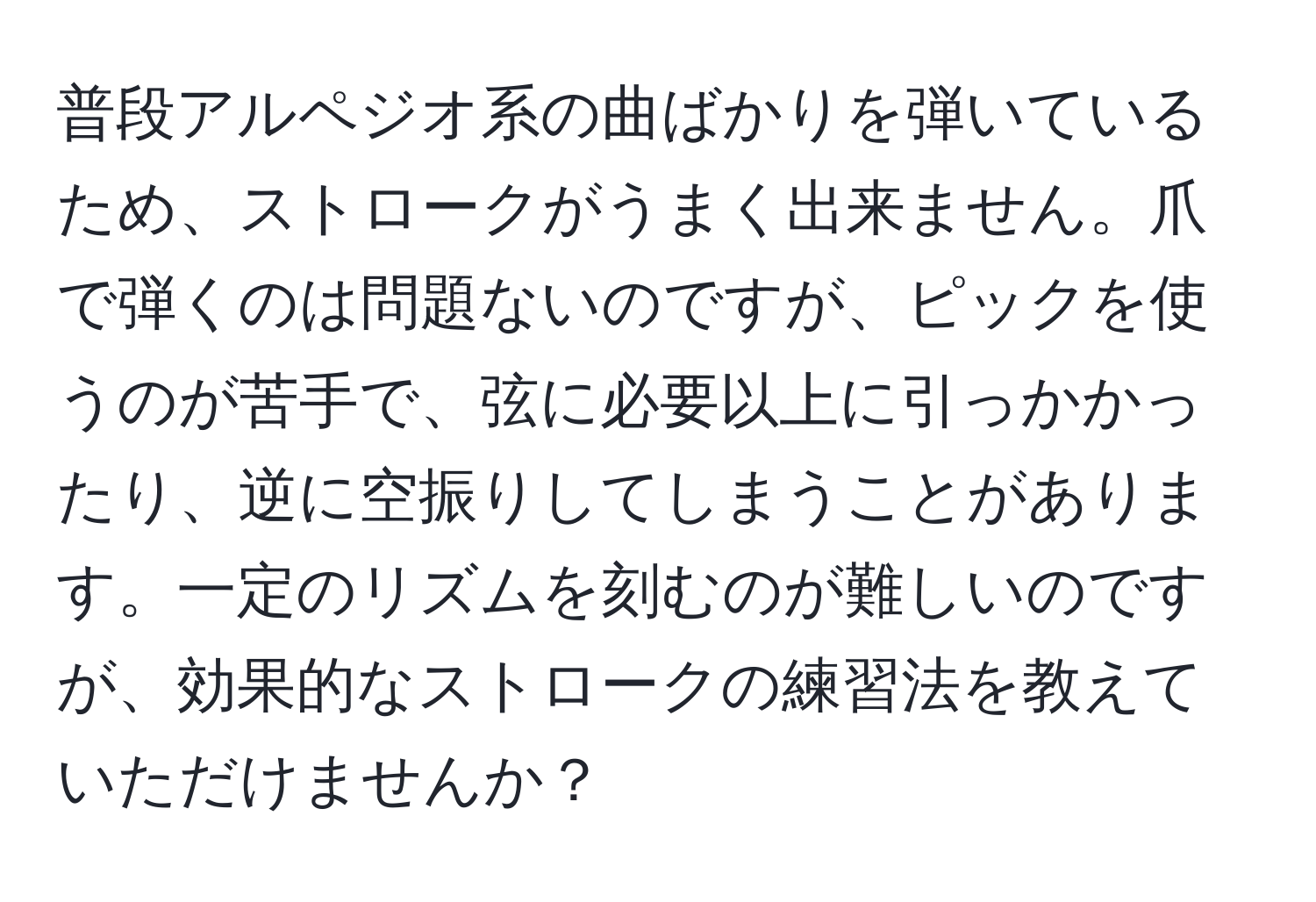 普段アルペジオ系の曲ばかりを弾いているため、ストロークがうまく出来ません。爪で弾くのは問題ないのですが、ピックを使うのが苦手で、弦に必要以上に引っかかったり、逆に空振りしてしまうことがあります。一定のリズムを刻むのが難しいのですが、効果的なストロークの練習法を教えていただけませんか？