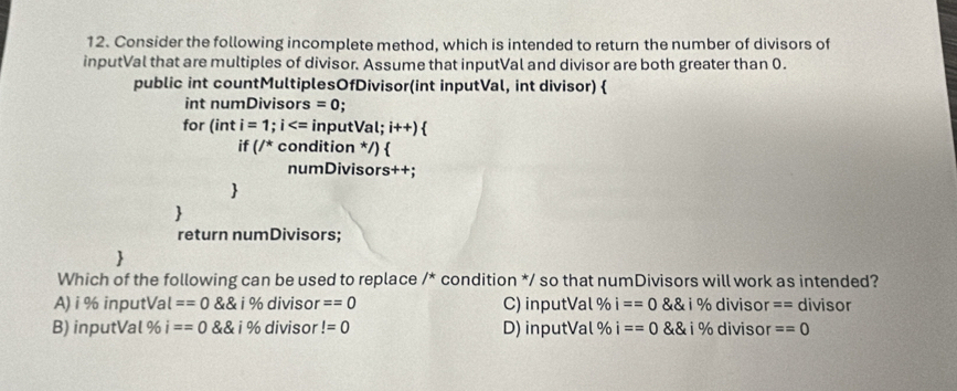 Consider the following incomplete method, which is intended to return the number of divisors of
inputVal that are multiples of divisor. Assume that inputVal and divisor are both greater than 0.
public int countMultiplesOfDivisor(int inputVal, int divisor) 
int numDivisors =0; 
for (inti=1;i inputVal ;i++) 
if(/^* condition */) 
numDivisors++;


return numDivisors;

Which of the following can be used to replace 7^* * condition */ so that numDivisors will work as intended?
A) i % inputVal ==0 i% divisor ==0 C) inputVal % i==0 i% divisor == divisor
B) inputVal % i ==0 ingle divisor!=0 D) inputVal % i==0  8 i % divisor ==0