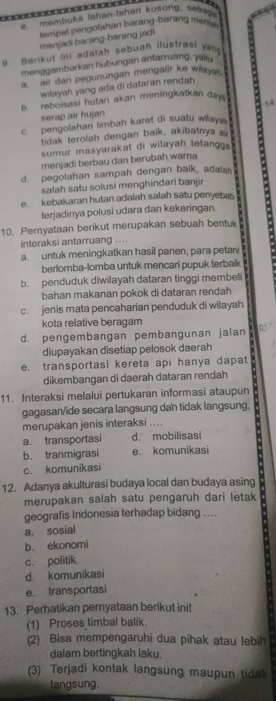 a
e._ membuka lahan-lahan kosong, sebaga
tempat pengolahan barang-barang menta 
menjadi barang-barang jadi
9. Berikut ini adalah sebuah ilustrasi yang
menggambarkan hubungan antarruang, yaitu .
a air dari pegunungan mengalir ke wilayah 
wilayah yang ada di dataran rendah
b. reboisasi hutan akan meningkatkan day 
1 
serap air hujan
c  pengolahan limbah karet di suatu wilayah 
tidak terolah dengan baik, akibatnya ar
sumur masyarakat di wilayah tetangg .
menjadi berbau dan berubah warna
d. pegolahan sampah dengan baik, adalah
salah satu solusi menghindari banjir
e. kebakaran hutan adalah salah satu penyebab
terjadinya polusi udara dan kekeringan.
10. Pernyataan berikut merupakan sebuah bentuk
interaksi antarruang ....
a. untuk meningkatkan hasil panen, para petani
berlomba-lomba untuk mencari pupuk terbaik
b. penduduk diwilayah dataran tinggi membeli
bahan makanan pokok di dataran rendah
c. jenis mata pencaharian penduduk di wilayah
kota relative beragam
d. pengembangan pembangunan jalan R
diupayakan disetiap pelosok daerah
e. transportasi kereta api hanya dapat
dikembangan di daerah dataran rendah
11. Interaksi melalui pertukaran informasi ataupun
gagasan/ide secara langsung dan tidak langsung,
merupakan jenis interaksi ....
a. transportasi d. mobilisasi
b. tranmigrasi e. komunikasi
c. komunikasi
12. Adanya akulturasi budaya local dan budaya asing
merupakan salah satu pengaruh dari letak
geografis Indonesia terhadap bidang ....
a. sosial
b. ekonomi
c. politik
d komunikasi
e. transportasi
13. Perhatikan pernyataan berikut ini!
(1) Proses timbal balik.
(2) Bisa mempengaruhi dua pihak atau lebih
dalam bertingkah laku.
(3) Terjadi kontak langsung maupun tidak
langsung.