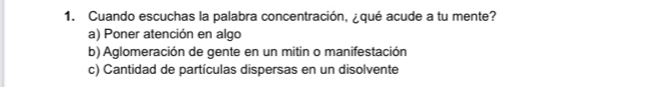 Cuando escuchas la palabra concentración, ¿qué acude a tu mente?
a) Poner atención en algo
b) Aglomeración de gente en un mitin o manifestación
c) Cantidad de partículas dispersas en un disolvente