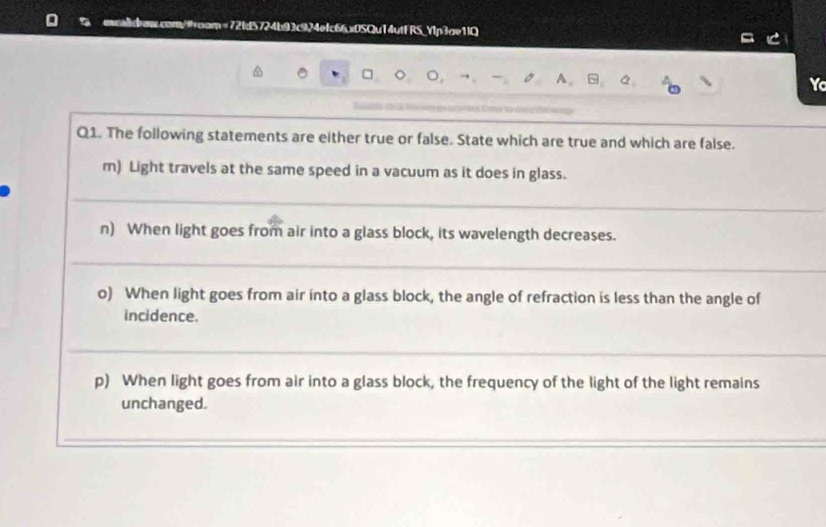 ccom/oam=72fd5724b93c924efc66x0SQu14utFRS_Ylp3ae1lQ 
。 - A. ~ 
Yo 
Q1. The following statements are either true or false. State which are true and which are false. 
m) Light travels at the same speed in a vacuum as it does in glass. 
n) When light goes from air into a glass block, its wavelength decreases. 
o) When light goes from air into a glass block, the angle of refraction is less than the angle of 
incidence. 
p) When light goes from air into a glass block, the frequency of the light of the light remains 
unchanged.