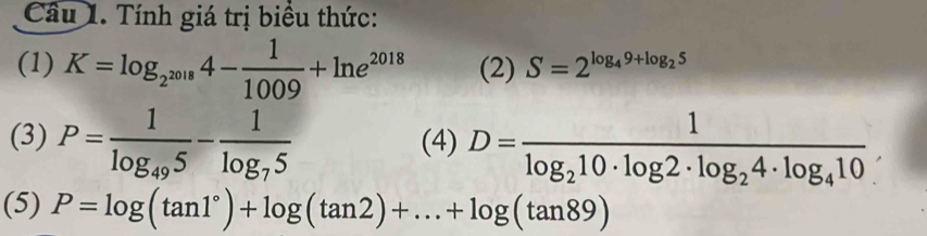 Tính giá trị biểu thức: 
(1) K=log _2^(2018)4- 1/1009 +ln e^(2018) (2) S=2^(log _4)9+log _25
(3) P=frac 1log _495-frac 1log _75 (4) D=frac 1log _210· log 2· log _24· log _410. 
(5) P=log (tan 1°)+log (tan 2)+...+log (tan 89)