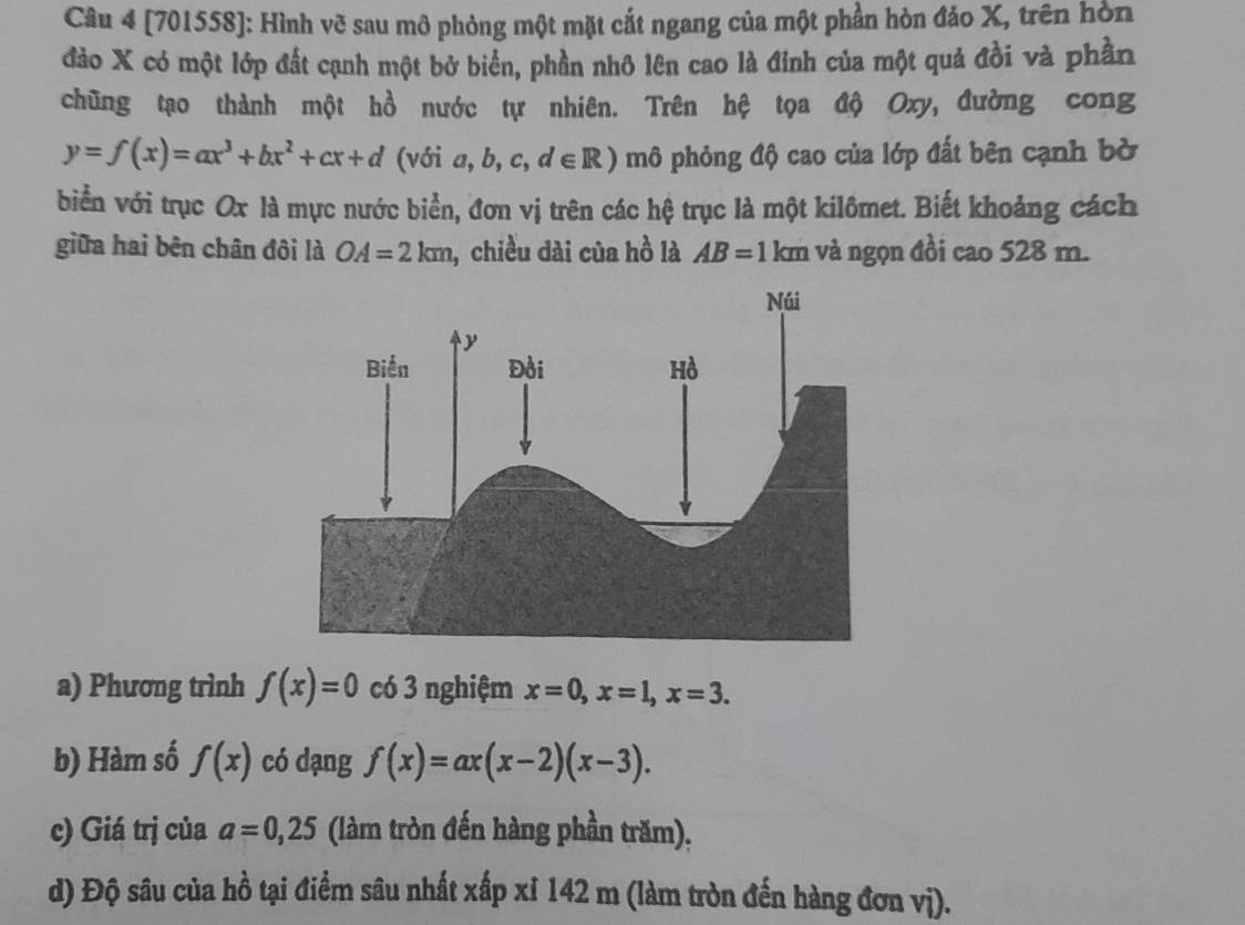 [701558]: Hình vẽ sau mô phỏng một mặt cắt ngang của một phần hòn đảo X, trên hòn 
đảo X có một lớp đất cạnh một bở biển, phần nhô lên cao là đỉnh của một quả đồi và phần 
chũng tạo thành một hồ nước tự nhiên. Trên hệ tọa độ Oxy, đường cong
y=f(x)=ax^3+bx^2+cx+d (với a,b,c,d∈ R) mô phỏng độ cao của lớp đất bên cạnh bờ 
biển với trục Ox là mực nước biển, đơn vị trên các hệ trục là một kilômet. Biết khoảng cách 
giữa hai bên chân đôi là OA=2km , chiều dài của hồ là AB=1km và ngọn đồi cao 528 m. 
a) Phương trình f(x)=0 có 3 nghiệm x=0, x=1, x=3. 
b) Hàm số f(x) có dạng f(x)=ax(x-2)(x-3). 
c) Giá trị của a=0,25 (làm tròn đến hàng phần trăm), 
d) Độ sâu của hồ tại điểm sâu nhất xấp xỉ 142 m (làm tròn đến hàng đơn vị).