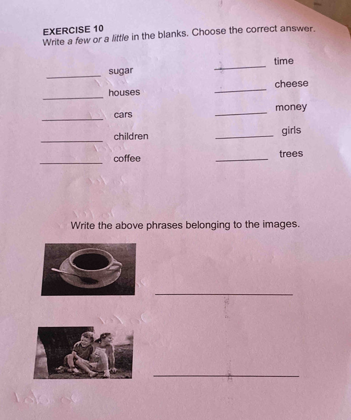 Write a few or a little in the blanks. Choose the correct answer. 
_ 
time 
_ 
sugar 
_ 
houses _cheese 
_ 
cars _money 
_children _girls 
_coffee _trees 
Write the above phrases belonging to the images. 
_ 
_