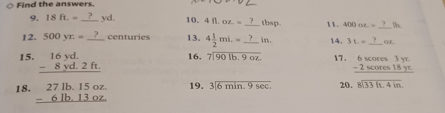 Find the answers. 
_ 
9. 18ft.= _ yd. 10. 4fl.oz.= _ tbsp. 400oz.= lb. 
11. 
12. 500yr· = _ centuries 13. 4 1/2 mi.= _ in. 
14. 3t.= _ OZ. 
16. beginarrayr 7encloselongdiv 901b.9oz.endarray
15. beginarrayr 16yd. -8yd.2ft. hline endarray 17. beginarrayr 6scores3yr. -2scores18yr. hline endarray
18. beginarrayr 271b.15oz. -61b.13oz. hline endarray
19. 3|6min.9sec. 20. beginarrayr 8encloselongdiv 33ft.4in.endarray