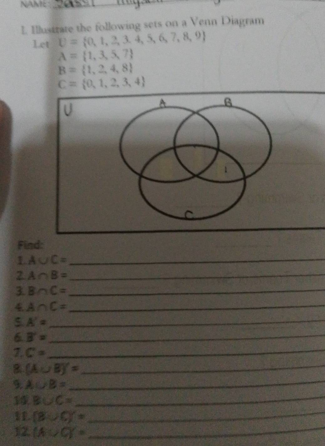 NAME 
_ 
I. Illustrate the following sets on a Venn Diagram 
Let U= 0,1,2,3,4,5,6,7,8,9
A= 1,3,5,7
B= 1,2,4,8
C= 0,1,2,3,4
U
A
B
1 
Find: 
1 A∪ C= _ 
2 A∩ B= _ 
3. B∩ C= _ 
4 A∩ C= _ 
5. A= _ 
6 B'= _ 
7. C= _ 
8 (A∪ B)'=
_ 
9 A∪ B=
_
B∪ C=
_ 
1 (8∪ C)'=
_ 
12. (A∪ C)=
_