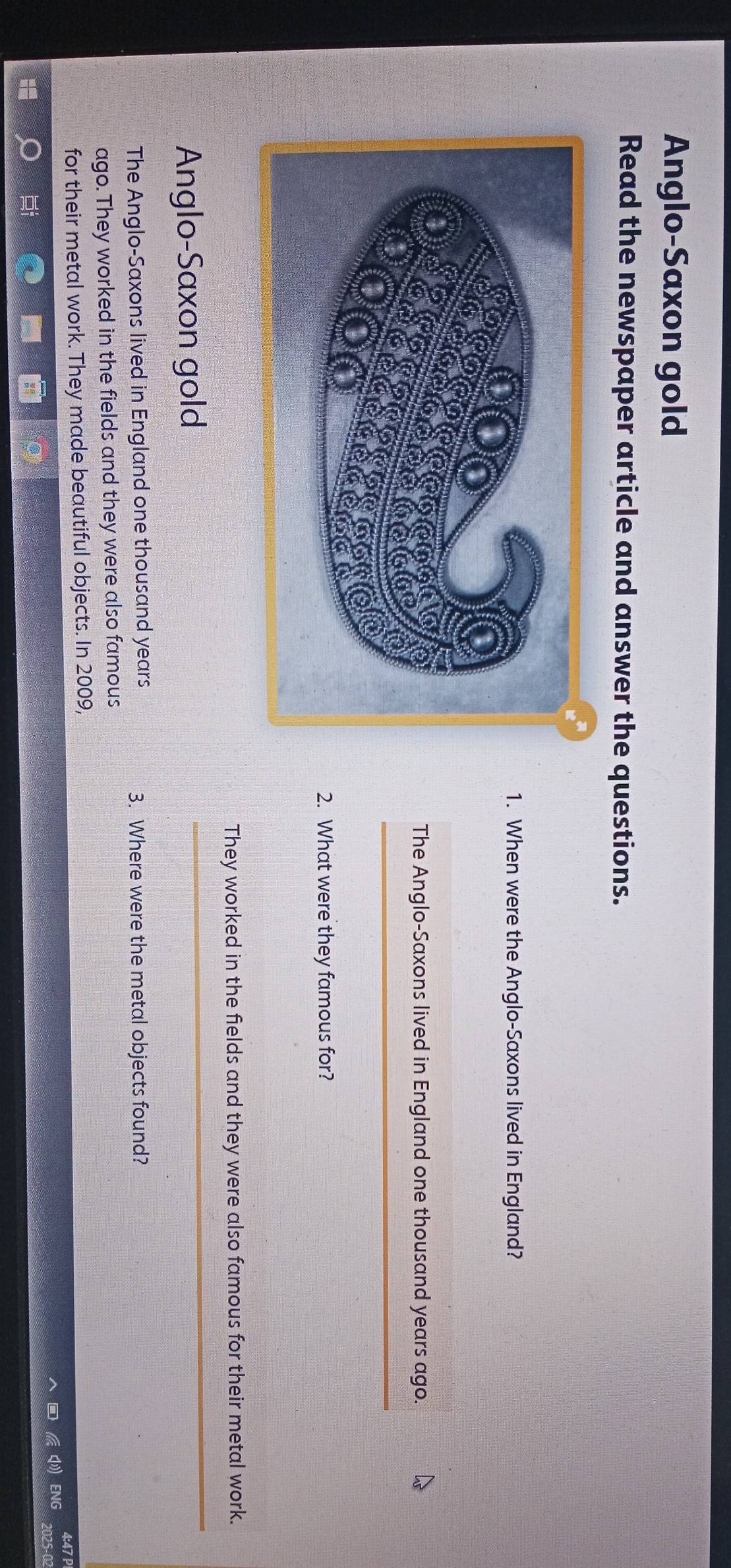 Anglo-Saxon gold
Read the newspaper article and answer the questions.
1. When were the Anglo-Saxons lived in England?
The Anglo-Saxons lived in England one thousand years ago.
_
2. What were they famous for?
They worked in the fields and they were also famous for their metal work.
Anglo-Saxon gold
_
The Anglo-Saxons lived in England one thousand years 3. Where were the metal objects found?
ago. They worked in the fields and they were also famous
for their metal work. They made beautiful objects. In 2009,