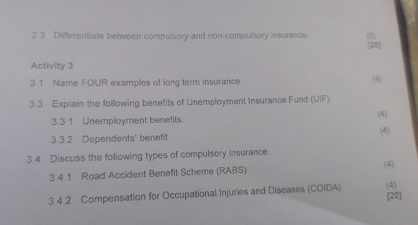 2.3 Differentiate between compulsory and non-compulsory insurance (8) 
[20] 
Activity 3 
3.1 Name FOUR examples of long term insurance. 
(4) 
3.3 Explain the following benefits of Unemployment Insurance Fund (UIF). 
(4) 
3.3 1 Unemployment benefits. 
3.3.2 Dependents' benefit (4) 
3.4 Discuss the following types of compulsory insurance: 
(4) 
3.4.1 Road Accident Benefit Scheme (RABS). 
3.4.2 Compensation for Occupational Injuries and Diseases (COIDA). 
(4) 
[20]