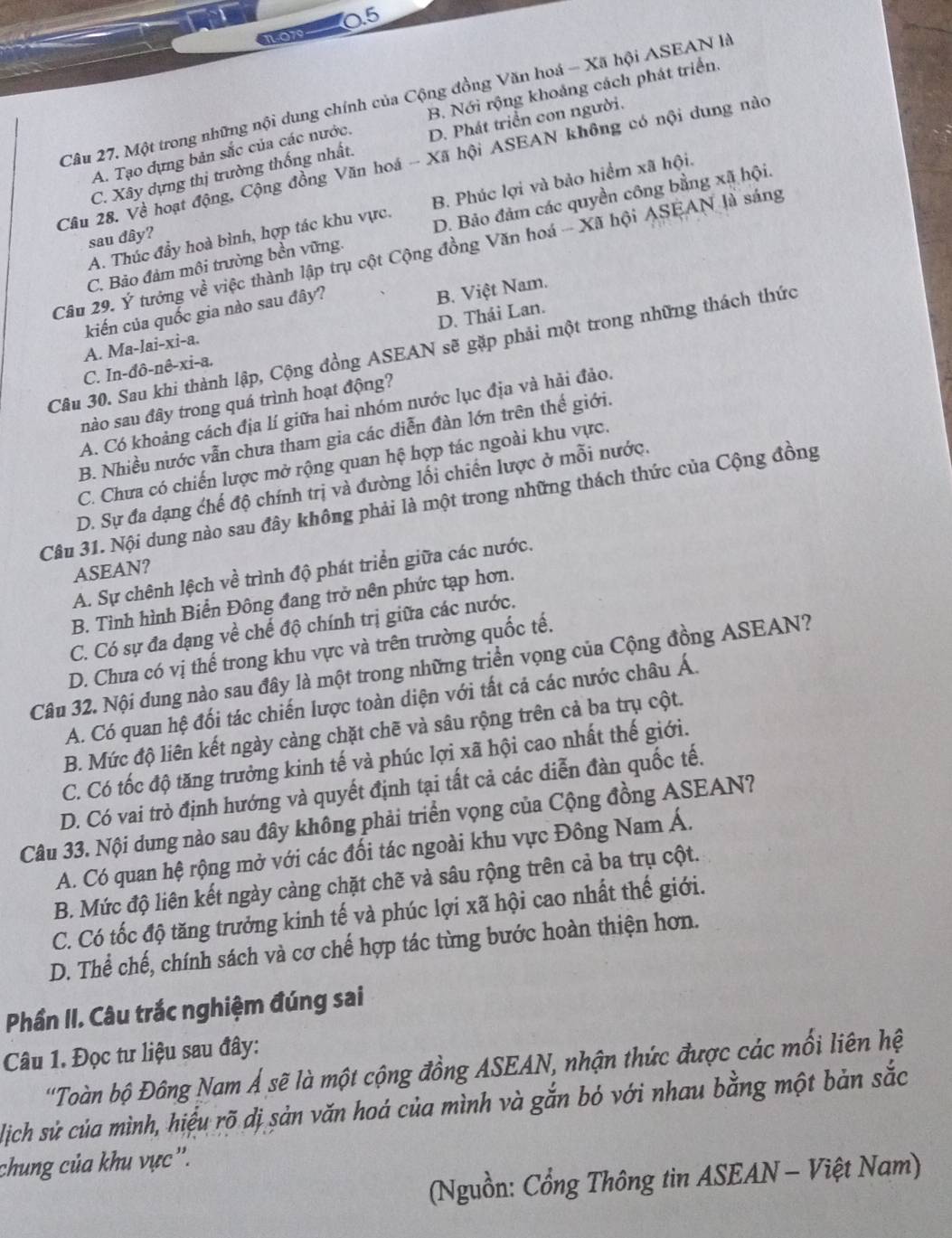 0.5
1.079
Câu 27. Một trong những nội dung chính của Cộng đồng Văn hoá - Xã hội ASEAN là
A. Tạo dựng bản sắc của các nước. B. Nới rộng khoảng cách phát triển.
C. Xây dựng thị trường thống nhất. D. Phát triển con người.
Câu 28. Về hoạt động, Cộng đồng Văn hoá - Xã hội ASEAN không có nội dung nào
A. Thúc đẩy hoà bình, hợp tác khu vực. B. Phúc lợi và bảo hiểm xã hội.
C. Bảo đảm môi trường bền vững. D. Bảo đảm các quyền công bằng xã hội.
sau đây?
Câu 29. Ý tướng về việc thành lập trụ cột Cộng đồng Văn hoá - Xã hội ASEAN là sáng
kiến của quốc gia nào sau đây?
A. Ma-lai-xi-a. B. Việt Nam.
C. In-đô-nê-xi-a. D. Thái Lan.
Câu 30. Sau khi thành lập, Cộng đồng ASEAN sẽ gặp phải một trong những thách thức
nào sau đây trong quá trình hoạt động?
A. Có khoảng cách địa lí giữa hai nhóm nước lục địa và hải đảo.
B. Nhiều nước vẫn chưa tham gia các diễn đàn lớn trên thế giới.
C. Chưa có chiến lược mở rộng quan hệ hợp tác ngoài khu vực.
D. Sự đa dạng chế độ chính trị và đường lối chiến lược ở mỗi nước.
Câu 31. Nội dung nào sau đây không phải là một trong những thách thức của Cộng đồng
ASEAN?
A. Sự chênh lệch về trình độ phát triển giữa các nước.
B. Tình hình Biển Đông đang trở nên phức tạp hơn.
C. Có sự đa đạng về chế độ chính trị giữa các nước.
D. Chưa có vị thế trong khu vực và trên trường quốc tế.
Câu 32. Nội dung nào sau đây là một trong những triển vọng của Cộng đồng ASEAN?
A. Có quan hệ đối tác chiến lược toàn diện với tất cả các nước châu Á.
B. Mức độ liên kết ngày càng chặt chẽ và sâu rộng trên cả ba trụ cột.
C. Có tốc độ tăng trưởng kinh tế và phúc lợi xã hội cao nhất thế giới.
D. Có vai trò định hướng và quyết định tại tất cả các diễn đàn quốc tế.
Câu 33. Nội dung nào sau đây không phải triển vọng của Cộng đồng ASEAN?
A. Có quan hệ rộng mở với các đối tác ngoài khu vực Đông Nam Á.
B. Mức độ liên kết ngày càng chặt chẽ và sâu rộng trên cả ba trụ cột.
C. Có tốc độ tăng trưởng kinh tế và phúc lợi xã hội cao nhất thế giới.
D. Thể chế, chính sách và cơ chế hợp tác từng bước hoàn thiện hơn.
Phần II. Câu trắc nghiệm đúng sai
Câu 1. Đọc tư liệu sau đây:
''Toàn bộ Đông Nam Á sẽ là một cộng đồng ASEAN, nhận thức được các mối liên hệ
lich sử của mình, hiểu rõ dị sản văn hoá của mình và gắn bó với nhau bằng một bản sắc
chung của khu vực''.
(Nguồn: Cổng Thông tin ASEAN - Việt Nam)