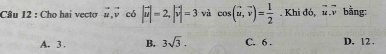 Cho hai vectơ vector u, vector v có |vector u|=2, |vector v|=3 và cos (vector u,vector v)= 1/2 . Khi đó, vector u.vector v bằng:
A. 3. B. 3sqrt(3). C. 6. D. 12.