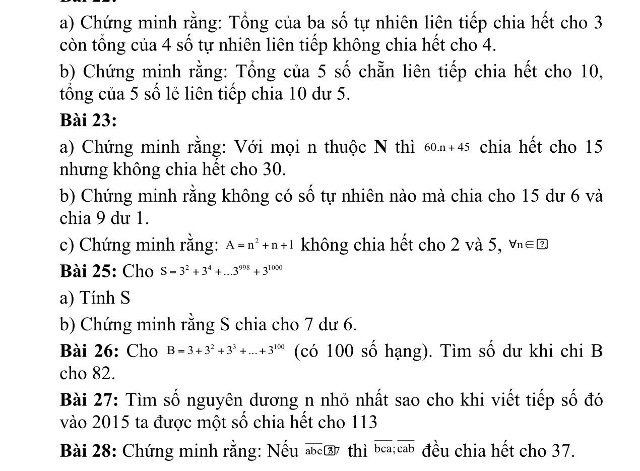 Chứng minh rằng: Tổng của ba số tự nhiên liên tiếp chia hết cho 3
còn tổng của 4 số tự nhiên liên tiếp không chia hết cho 4. 
b) Chứng minh rằng: Tổng của 5 số chẵn liên tiếp chia hết cho 10, 
tổng của 5 số lẻ liên tiếp chia 10 dư 5. 
Bài 23: 
a) Chứng minh rằng: Với mọi n thuộc N thì 60.n+45 chia hết cho 15
nhưng không chia hết cho 30. 
b) Chứng minh rằng không có số tự nhiên nào mà chia cho 15 dư 6 và 
chia 9 dư 1. 
c) Chứng minh rằng: A=n^2+n+1 không chia hết cho 2 và 5, forall n∈ ? 
Bài 25: Cho S=3^2+3^4+...3^(998)+3^(1000)
a) Tính S 
b) Chứng minh rằng S chia cho 7 dư 6. 
Bài 26: Cho B=3+3^2+3^3+...+3^(100) (có 100 số hạng). Tìm số dư khi chi B 
cho 82. 
Bài 27: Tìm số nguyên dương n nhỏ nhất sao cho khi viết tiếp số đó 
vào 2015 ta được một số chia hết cho 113
Bài 28: Chứng minh rằng: Nếu abc ③ 7 thì bc a; overline cab đều chia hết cho 37.