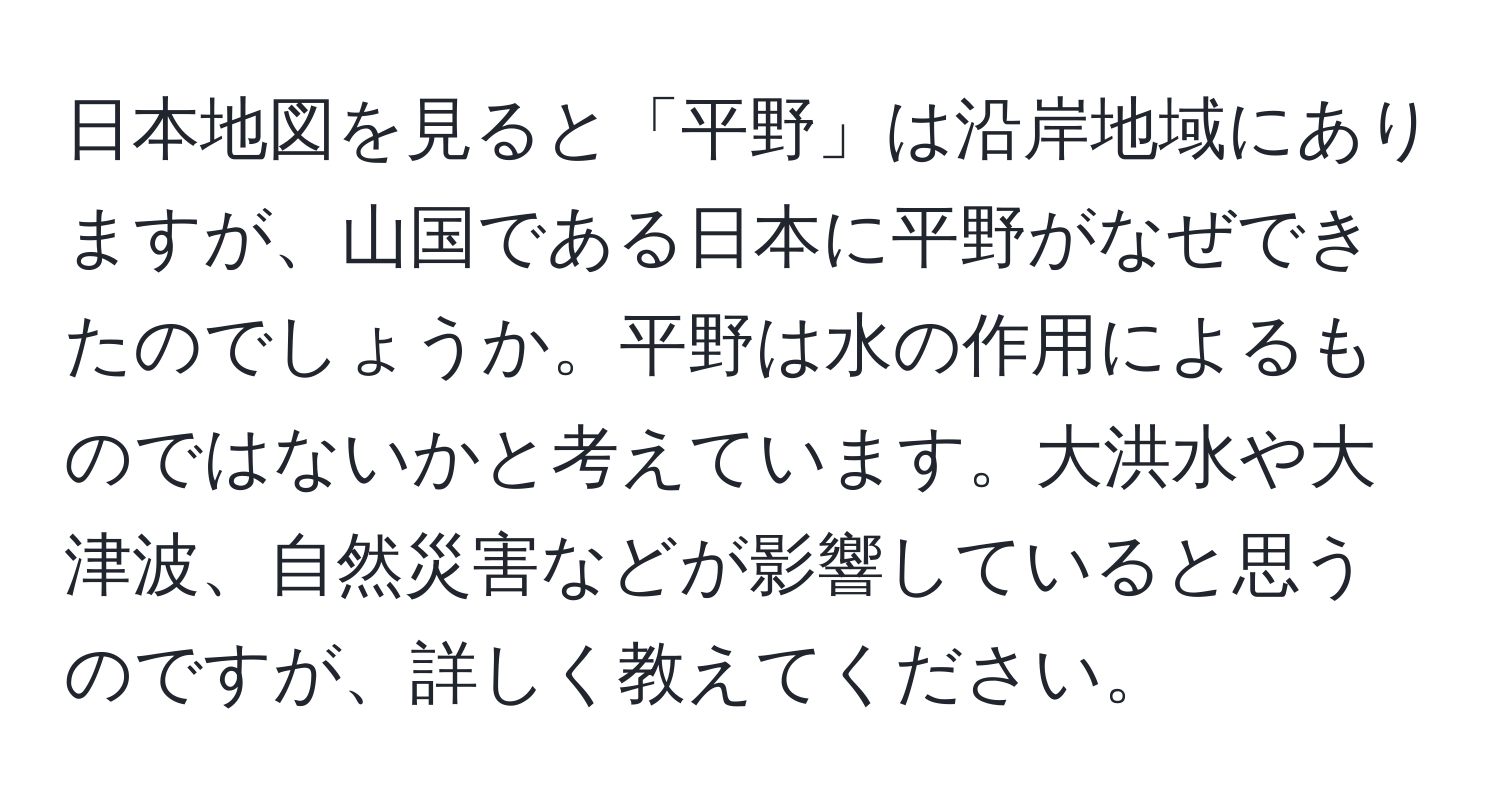 日本地図を見ると「平野」は沿岸地域にありますが、山国である日本に平野がなぜできたのでしょうか。平野は水の作用によるものではないかと考えています。大洪水や大津波、自然災害などが影響していると思うのですが、詳しく教えてください。